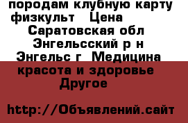 породам клубную карту физкульт › Цена ­ 8 000 - Саратовская обл., Энгельсский р-н, Энгельс г. Медицина, красота и здоровье » Другое   